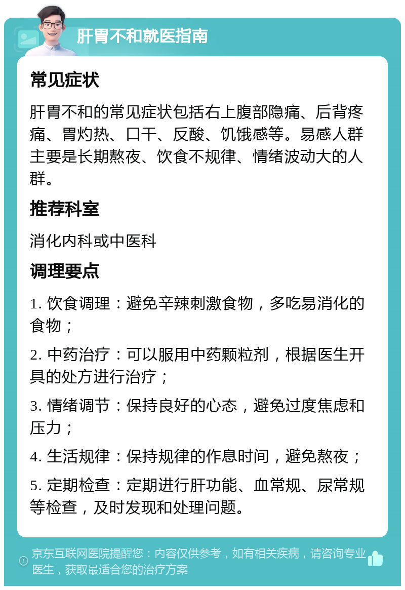 肝胃不和就医指南 常见症状 肝胃不和的常见症状包括右上腹部隐痛、后背疼痛、胃灼热、口干、反酸、饥饿感等。易感人群主要是长期熬夜、饮食不规律、情绪波动大的人群。 推荐科室 消化内科或中医科 调理要点 1. 饮食调理：避免辛辣刺激食物，多吃易消化的食物； 2. 中药治疗：可以服用中药颗粒剂，根据医生开具的处方进行治疗； 3. 情绪调节：保持良好的心态，避免过度焦虑和压力； 4. 生活规律：保持规律的作息时间，避免熬夜； 5. 定期检查：定期进行肝功能、血常规、尿常规等检查，及时发现和处理问题。