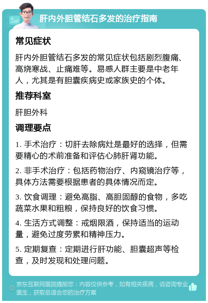 肝内外胆管结石多发的治疗指南 常见症状 肝内外胆管结石多发的常见症状包括剧烈腹痛、高烧寒战、止痛难等。易感人群主要是中老年人，尤其是有胆囊疾病史或家族史的个体。 推荐科室 肝胆外科 调理要点 1. 手术治疗：切肝去除病灶是最好的选择，但需要精心的术前准备和评估心肺肝肾功能。 2. 非手术治疗：包括药物治疗、内窥镜治疗等，具体方法需要根据患者的具体情况而定。 3. 饮食调理：避免高脂、高胆固醇的食物，多吃蔬菜水果和粗粮，保持良好的饮食习惯。 4. 生活方式调整：戒烟限酒，保持适当的运动量，避免过度劳累和精神压力。 5. 定期复查：定期进行肝功能、胆囊超声等检查，及时发现和处理问题。