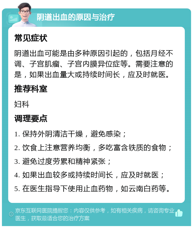 阴道出血的原因与治疗 常见症状 阴道出血可能是由多种原因引起的，包括月经不调、子宫肌瘤、子宫内膜异位症等。需要注意的是，如果出血量大或持续时间长，应及时就医。 推荐科室 妇科 调理要点 1. 保持外阴清洁干燥，避免感染； 2. 饮食上注意营养均衡，多吃富含铁质的食物； 3. 避免过度劳累和精神紧张； 4. 如果出血较多或持续时间长，应及时就医； 5. 在医生指导下使用止血药物，如云南白药等。