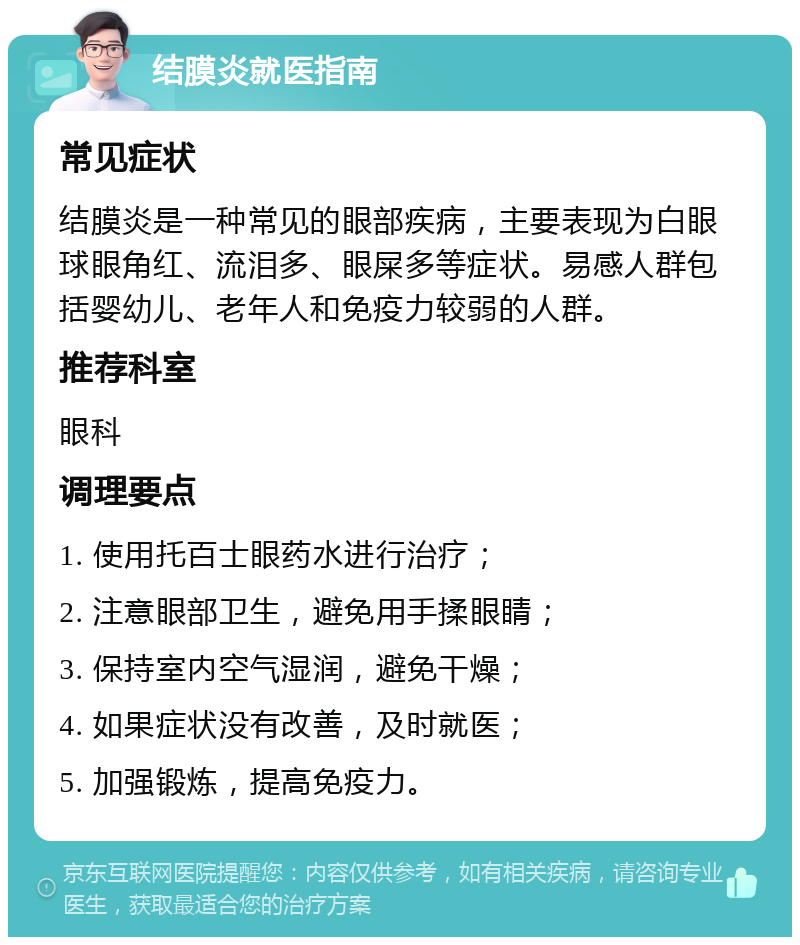 结膜炎就医指南 常见症状 结膜炎是一种常见的眼部疾病，主要表现为白眼球眼角红、流泪多、眼屎多等症状。易感人群包括婴幼儿、老年人和免疫力较弱的人群。 推荐科室 眼科 调理要点 1. 使用托百士眼药水进行治疗； 2. 注意眼部卫生，避免用手揉眼睛； 3. 保持室内空气湿润，避免干燥； 4. 如果症状没有改善，及时就医； 5. 加强锻炼，提高免疫力。