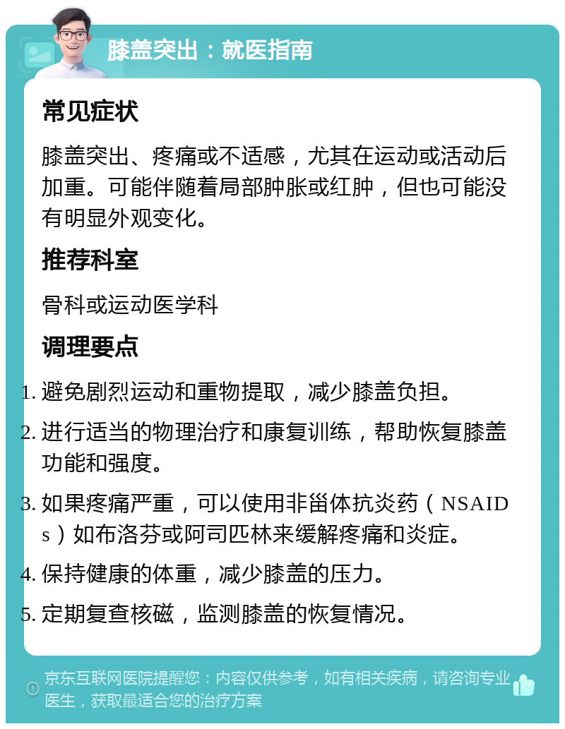 膝盖突出：就医指南 常见症状 膝盖突出、疼痛或不适感，尤其在运动或活动后加重。可能伴随着局部肿胀或红肿，但也可能没有明显外观变化。 推荐科室 骨科或运动医学科 调理要点 避免剧烈运动和重物提取，减少膝盖负担。 进行适当的物理治疗和康复训练，帮助恢复膝盖功能和强度。 如果疼痛严重，可以使用非甾体抗炎药（NSAIDs）如布洛芬或阿司匹林来缓解疼痛和炎症。 保持健康的体重，减少膝盖的压力。 定期复查核磁，监测膝盖的恢复情况。