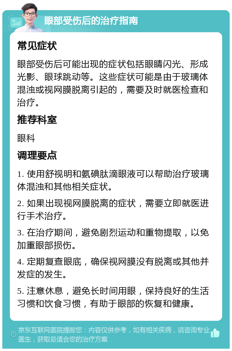 眼部受伤后的治疗指南 常见症状 眼部受伤后可能出现的症状包括眼睛闪光、形成光影、眼球跳动等。这些症状可能是由于玻璃体混浊或视网膜脱离引起的，需要及时就医检查和治疗。 推荐科室 眼科 调理要点 1. 使用舒视明和氨碘肽滴眼液可以帮助治疗玻璃体混浊和其他相关症状。 2. 如果出现视网膜脱离的症状，需要立即就医进行手术治疗。 3. 在治疗期间，避免剧烈运动和重物提取，以免加重眼部损伤。 4. 定期复查眼底，确保视网膜没有脱离或其他并发症的发生。 5. 注意休息，避免长时间用眼，保持良好的生活习惯和饮食习惯，有助于眼部的恢复和健康。