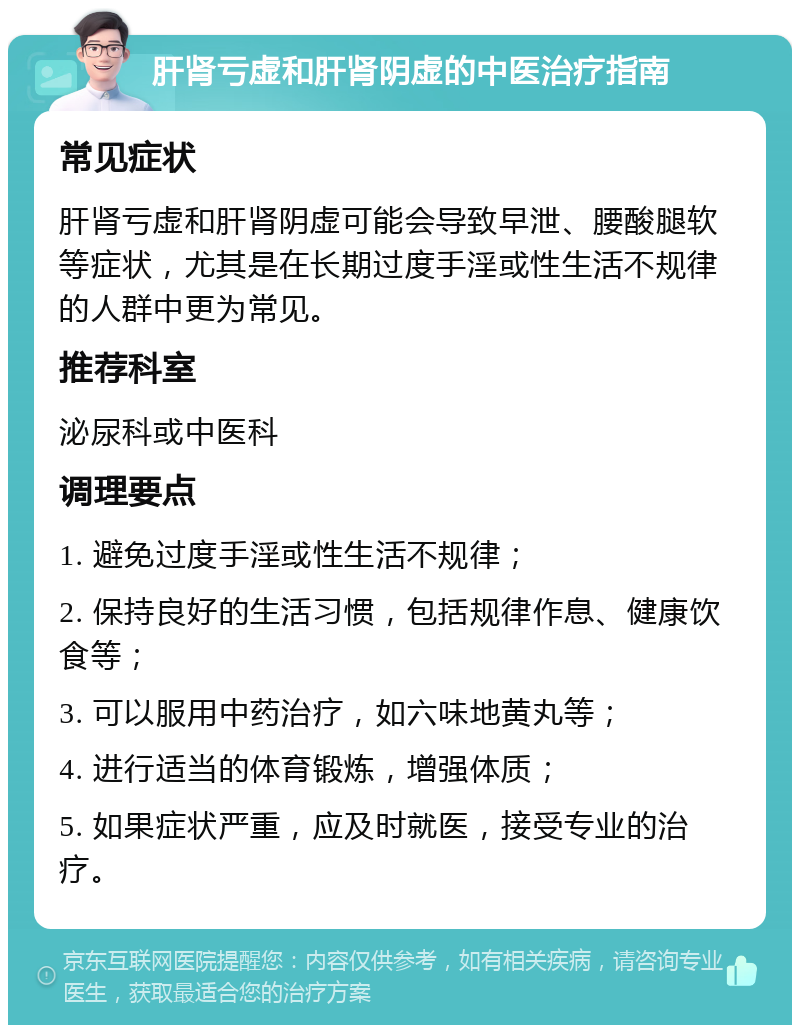 肝肾亏虚和肝肾阴虚的中医治疗指南 常见症状 肝肾亏虚和肝肾阴虚可能会导致早泄、腰酸腿软等症状，尤其是在长期过度手淫或性生活不规律的人群中更为常见。 推荐科室 泌尿科或中医科 调理要点 1. 避免过度手淫或性生活不规律； 2. 保持良好的生活习惯，包括规律作息、健康饮食等； 3. 可以服用中药治疗，如六味地黄丸等； 4. 进行适当的体育锻炼，增强体质； 5. 如果症状严重，应及时就医，接受专业的治疗。