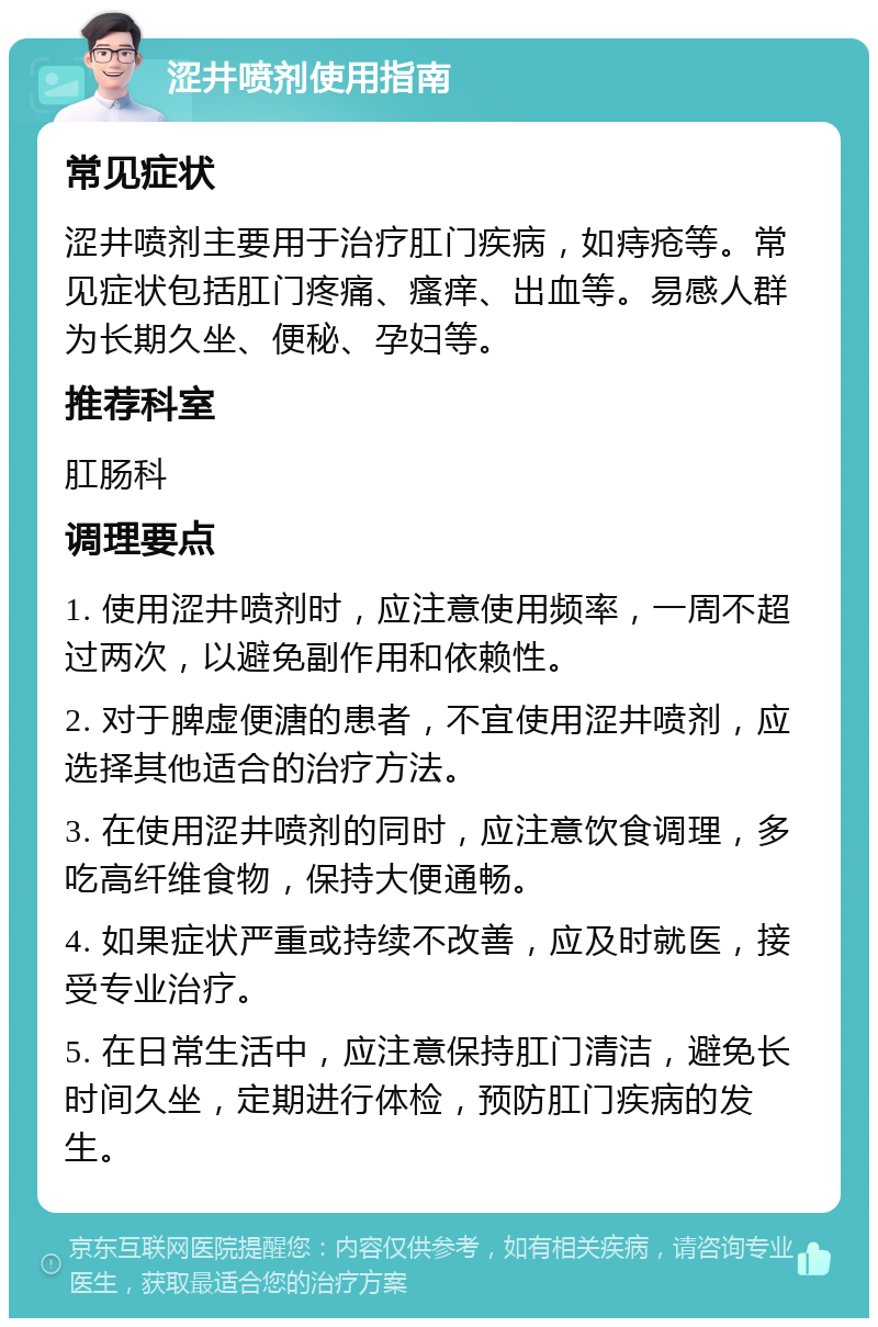 涩井喷剂使用指南 常见症状 涩井喷剂主要用于治疗肛门疾病，如痔疮等。常见症状包括肛门疼痛、瘙痒、出血等。易感人群为长期久坐、便秘、孕妇等。 推荐科室 肛肠科 调理要点 1. 使用涩井喷剂时，应注意使用频率，一周不超过两次，以避免副作用和依赖性。 2. 对于脾虚便溏的患者，不宜使用涩井喷剂，应选择其他适合的治疗方法。 3. 在使用涩井喷剂的同时，应注意饮食调理，多吃高纤维食物，保持大便通畅。 4. 如果症状严重或持续不改善，应及时就医，接受专业治疗。 5. 在日常生活中，应注意保持肛门清洁，避免长时间久坐，定期进行体检，预防肛门疾病的发生。