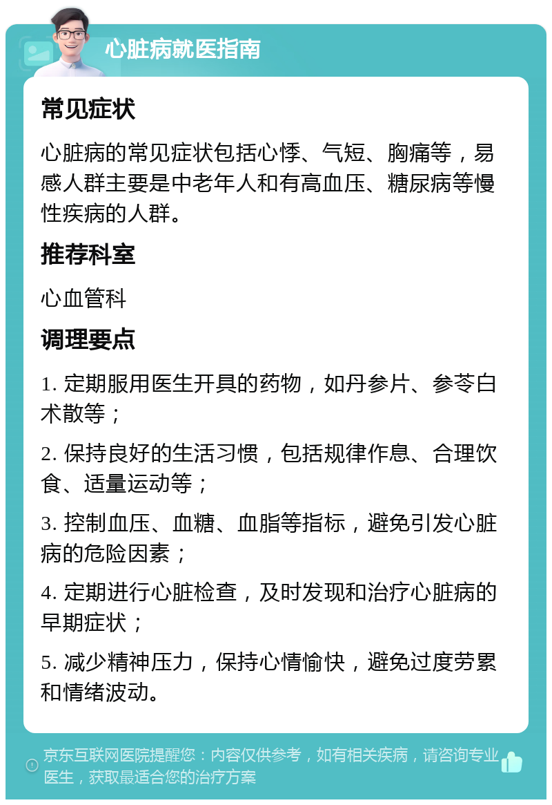 心脏病就医指南 常见症状 心脏病的常见症状包括心悸、气短、胸痛等，易感人群主要是中老年人和有高血压、糖尿病等慢性疾病的人群。 推荐科室 心血管科 调理要点 1. 定期服用医生开具的药物，如丹参片、参苓白术散等； 2. 保持良好的生活习惯，包括规律作息、合理饮食、适量运动等； 3. 控制血压、血糖、血脂等指标，避免引发心脏病的危险因素； 4. 定期进行心脏检查，及时发现和治疗心脏病的早期症状； 5. 减少精神压力，保持心情愉快，避免过度劳累和情绪波动。