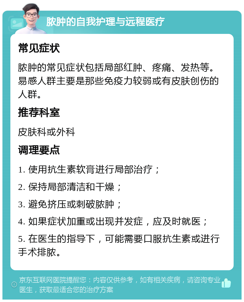 脓肿的自我护理与远程医疗 常见症状 脓肿的常见症状包括局部红肿、疼痛、发热等。易感人群主要是那些免疫力较弱或有皮肤创伤的人群。 推荐科室 皮肤科或外科 调理要点 1. 使用抗生素软膏进行局部治疗； 2. 保持局部清洁和干燥； 3. 避免挤压或刺破脓肿； 4. 如果症状加重或出现并发症，应及时就医； 5. 在医生的指导下，可能需要口服抗生素或进行手术排脓。