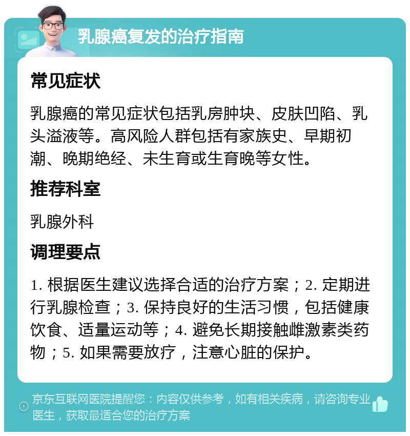 乳腺癌复发的治疗指南 常见症状 乳腺癌的常见症状包括乳房肿块、皮肤凹陷、乳头溢液等。高风险人群包括有家族史、早期初潮、晚期绝经、未生育或生育晚等女性。 推荐科室 乳腺外科 调理要点 1. 根据医生建议选择合适的治疗方案；2. 定期进行乳腺检查；3. 保持良好的生活习惯，包括健康饮食、适量运动等；4. 避免长期接触雌激素类药物；5. 如果需要放疗，注意心脏的保护。