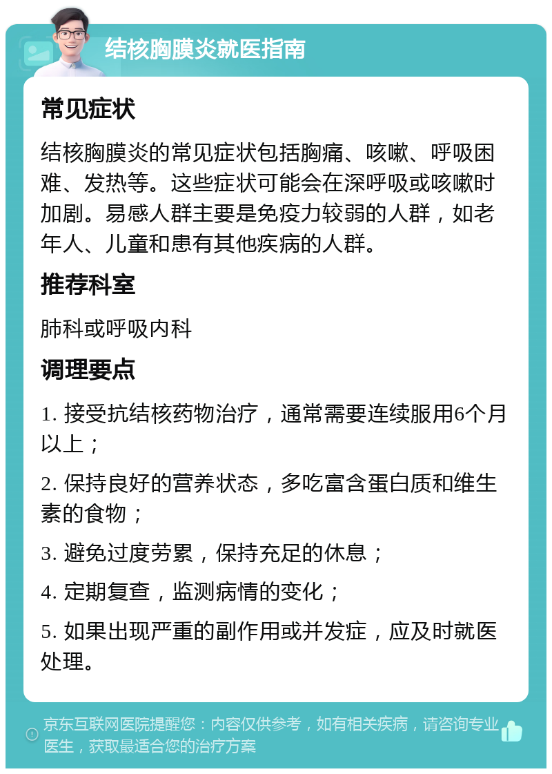 结核胸膜炎就医指南 常见症状 结核胸膜炎的常见症状包括胸痛、咳嗽、呼吸困难、发热等。这些症状可能会在深呼吸或咳嗽时加剧。易感人群主要是免疫力较弱的人群，如老年人、儿童和患有其他疾病的人群。 推荐科室 肺科或呼吸内科 调理要点 1. 接受抗结核药物治疗，通常需要连续服用6个月以上； 2. 保持良好的营养状态，多吃富含蛋白质和维生素的食物； 3. 避免过度劳累，保持充足的休息； 4. 定期复查，监测病情的变化； 5. 如果出现严重的副作用或并发症，应及时就医处理。