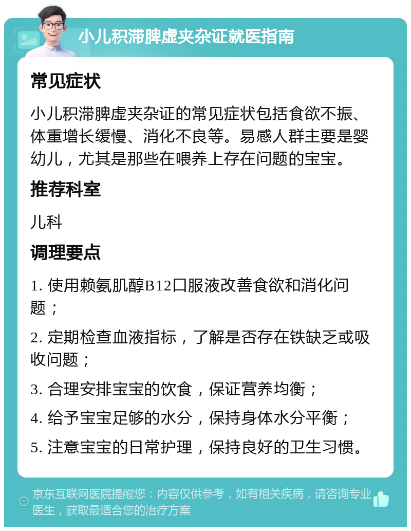 小儿积滞脾虚夹杂证就医指南 常见症状 小儿积滞脾虚夹杂证的常见症状包括食欲不振、体重增长缓慢、消化不良等。易感人群主要是婴幼儿，尤其是那些在喂养上存在问题的宝宝。 推荐科室 儿科 调理要点 1. 使用赖氨肌醇B12口服液改善食欲和消化问题； 2. 定期检查血液指标，了解是否存在铁缺乏或吸收问题； 3. 合理安排宝宝的饮食，保证营养均衡； 4. 给予宝宝足够的水分，保持身体水分平衡； 5. 注意宝宝的日常护理，保持良好的卫生习惯。