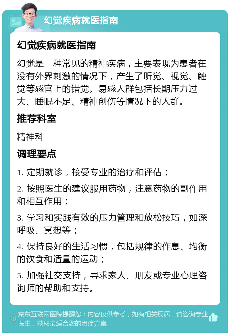 幻觉疾病就医指南 幻觉疾病就医指南 幻觉是一种常见的精神疾病，主要表现为患者在没有外界刺激的情况下，产生了听觉、视觉、触觉等感官上的错觉。易感人群包括长期压力过大、睡眠不足、精神创伤等情况下的人群。 推荐科室 精神科 调理要点 1. 定期就诊，接受专业的治疗和评估； 2. 按照医生的建议服用药物，注意药物的副作用和相互作用； 3. 学习和实践有效的压力管理和放松技巧，如深呼吸、冥想等； 4. 保持良好的生活习惯，包括规律的作息、均衡的饮食和适量的运动； 5. 加强社交支持，寻求家人、朋友或专业心理咨询师的帮助和支持。