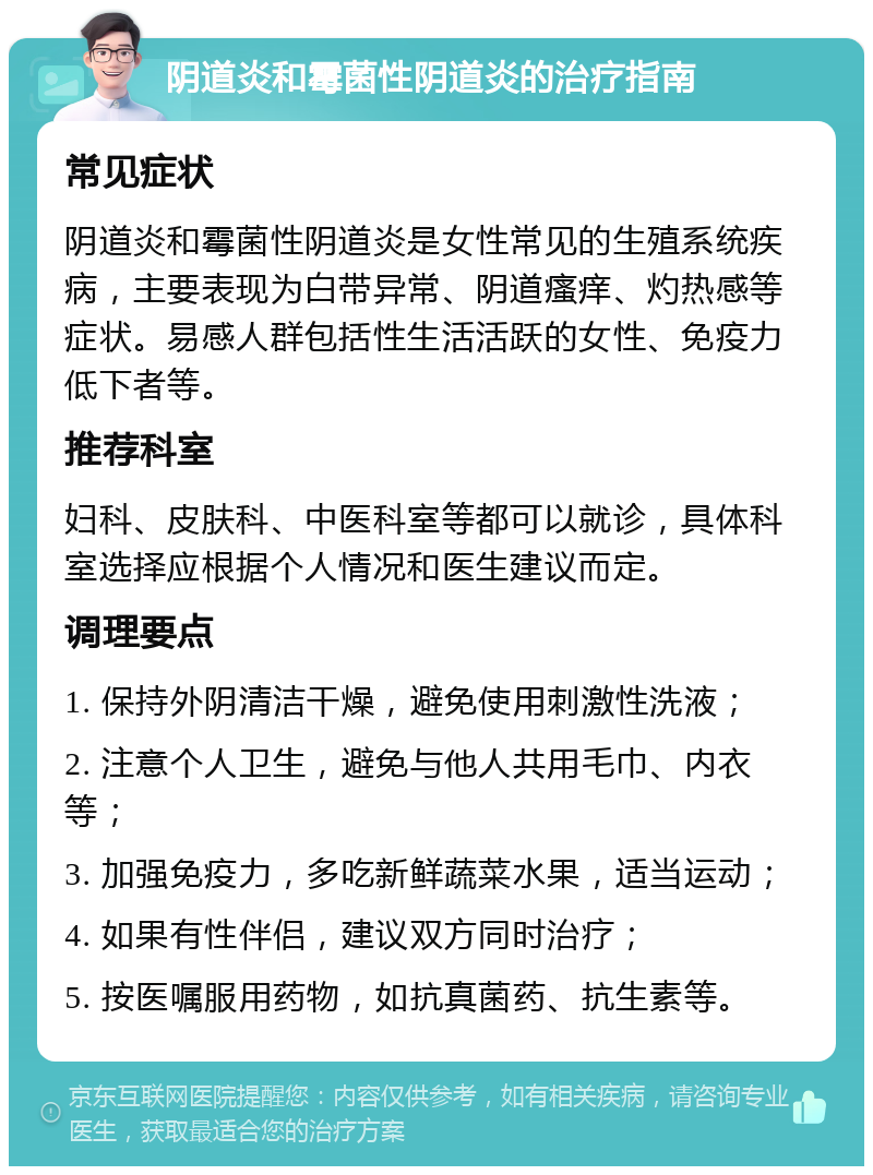 阴道炎和霉菌性阴道炎的治疗指南 常见症状 阴道炎和霉菌性阴道炎是女性常见的生殖系统疾病，主要表现为白带异常、阴道瘙痒、灼热感等症状。易感人群包括性生活活跃的女性、免疫力低下者等。 推荐科室 妇科、皮肤科、中医科室等都可以就诊，具体科室选择应根据个人情况和医生建议而定。 调理要点 1. 保持外阴清洁干燥，避免使用刺激性洗液； 2. 注意个人卫生，避免与他人共用毛巾、内衣等； 3. 加强免疫力，多吃新鲜蔬菜水果，适当运动； 4. 如果有性伴侣，建议双方同时治疗； 5. 按医嘱服用药物，如抗真菌药、抗生素等。