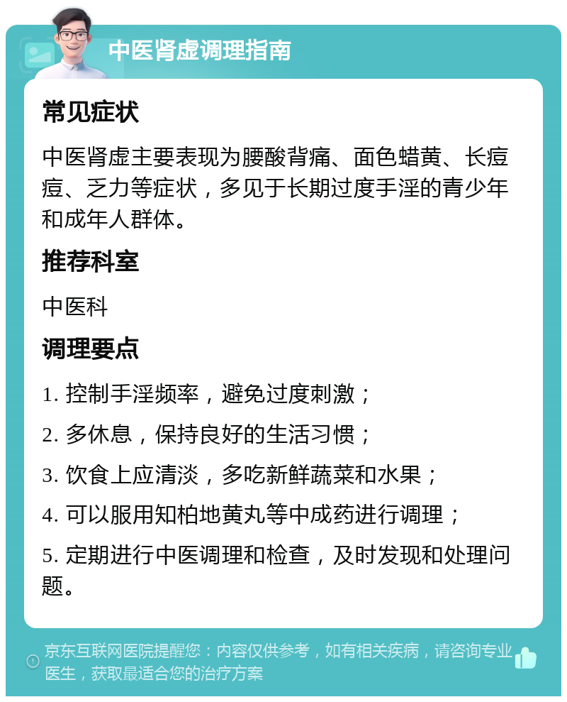 中医肾虚调理指南 常见症状 中医肾虚主要表现为腰酸背痛、面色蜡黄、长痘痘、乏力等症状，多见于长期过度手淫的青少年和成年人群体。 推荐科室 中医科 调理要点 1. 控制手淫频率，避免过度刺激； 2. 多休息，保持良好的生活习惯； 3. 饮食上应清淡，多吃新鲜蔬菜和水果； 4. 可以服用知柏地黄丸等中成药进行调理； 5. 定期进行中医调理和检查，及时发现和处理问题。