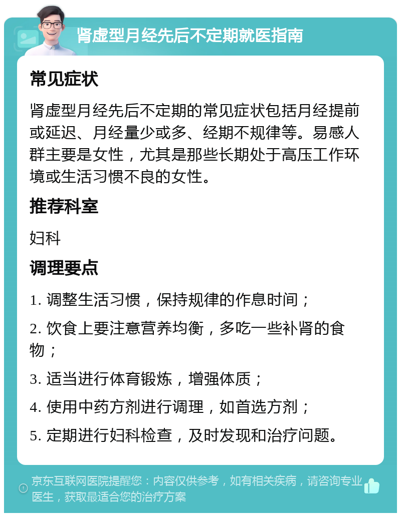 肾虚型月经先后不定期就医指南 常见症状 肾虚型月经先后不定期的常见症状包括月经提前或延迟、月经量少或多、经期不规律等。易感人群主要是女性，尤其是那些长期处于高压工作环境或生活习惯不良的女性。 推荐科室 妇科 调理要点 1. 调整生活习惯，保持规律的作息时间； 2. 饮食上要注意营养均衡，多吃一些补肾的食物； 3. 适当进行体育锻炼，增强体质； 4. 使用中药方剂进行调理，如首选方剂； 5. 定期进行妇科检查，及时发现和治疗问题。