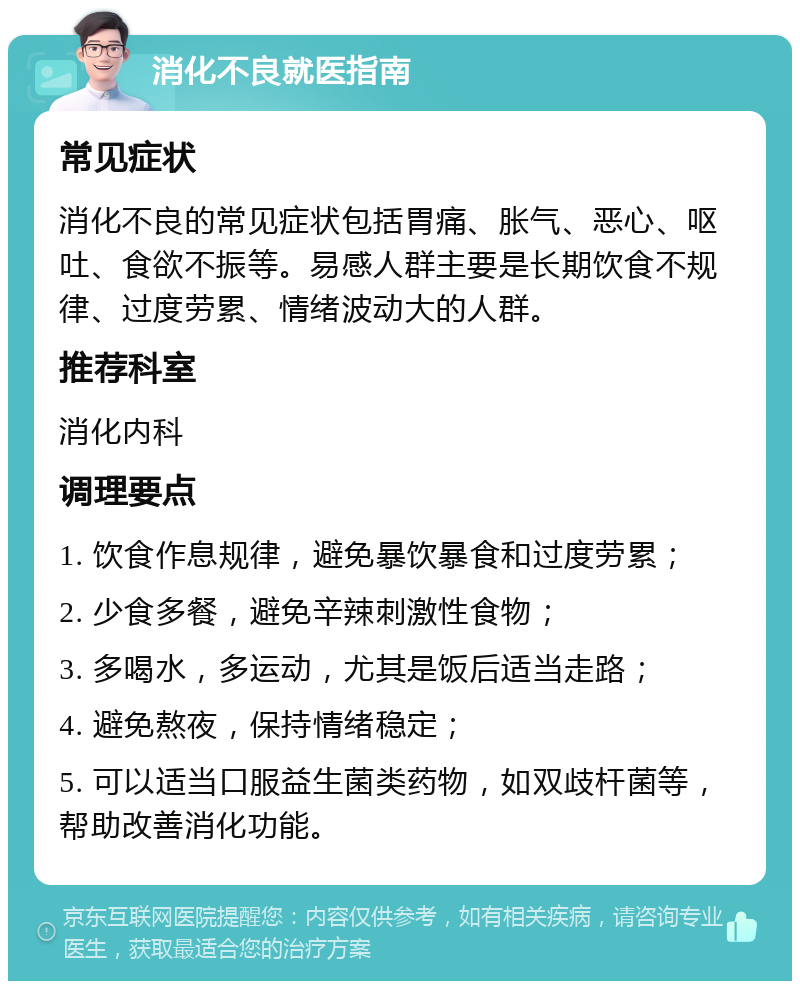 消化不良就医指南 常见症状 消化不良的常见症状包括胃痛、胀气、恶心、呕吐、食欲不振等。易感人群主要是长期饮食不规律、过度劳累、情绪波动大的人群。 推荐科室 消化内科 调理要点 1. 饮食作息规律，避免暴饮暴食和过度劳累； 2. 少食多餐，避免辛辣刺激性食物； 3. 多喝水，多运动，尤其是饭后适当走路； 4. 避免熬夜，保持情绪稳定； 5. 可以适当口服益生菌类药物，如双歧杆菌等，帮助改善消化功能。