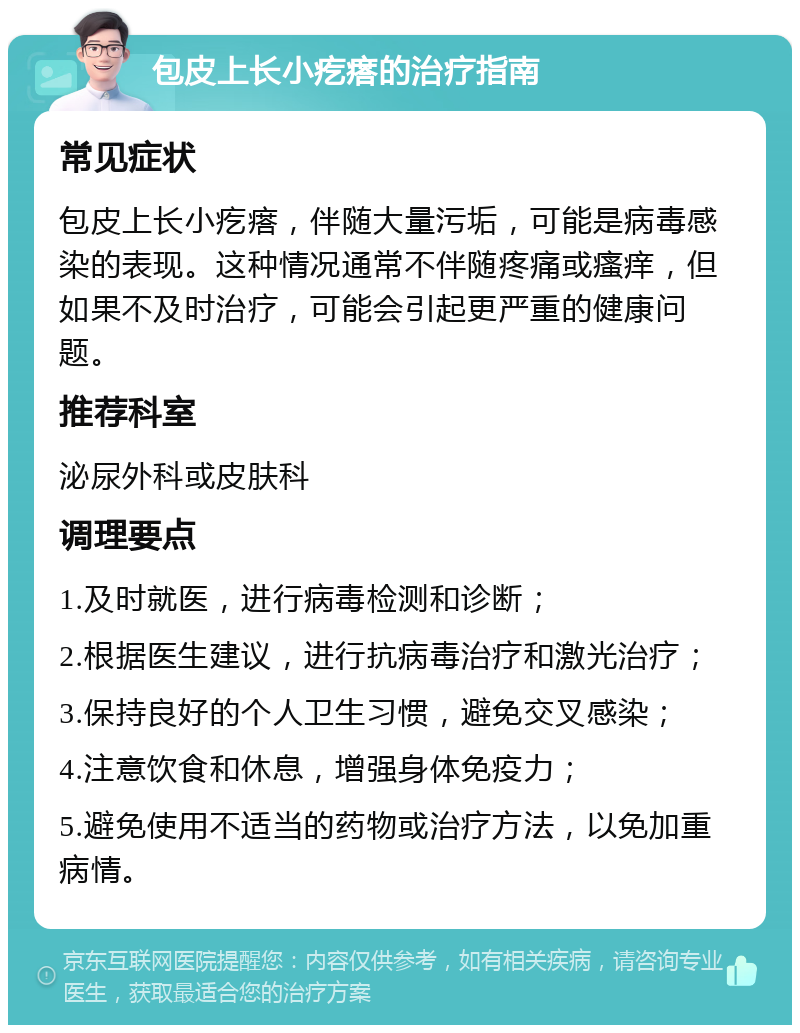 包皮上长小疙瘩的治疗指南 常见症状 包皮上长小疙瘩，伴随大量污垢，可能是病毒感染的表现。这种情况通常不伴随疼痛或瘙痒，但如果不及时治疗，可能会引起更严重的健康问题。 推荐科室 泌尿外科或皮肤科 调理要点 1.及时就医，进行病毒检测和诊断； 2.根据医生建议，进行抗病毒治疗和激光治疗； 3.保持良好的个人卫生习惯，避免交叉感染； 4.注意饮食和休息，增强身体免疫力； 5.避免使用不适当的药物或治疗方法，以免加重病情。