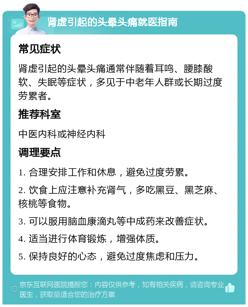 肾虚引起的头晕头痛就医指南 常见症状 肾虚引起的头晕头痛通常伴随着耳鸣、腰膝酸软、失眠等症状，多见于中老年人群或长期过度劳累者。 推荐科室 中医内科或神经内科 调理要点 1. 合理安排工作和休息，避免过度劳累。 2. 饮食上应注意补充肾气，多吃黑豆、黑芝麻、核桃等食物。 3. 可以服用脑血康滴丸等中成药来改善症状。 4. 适当进行体育锻炼，增强体质。 5. 保持良好的心态，避免过度焦虑和压力。