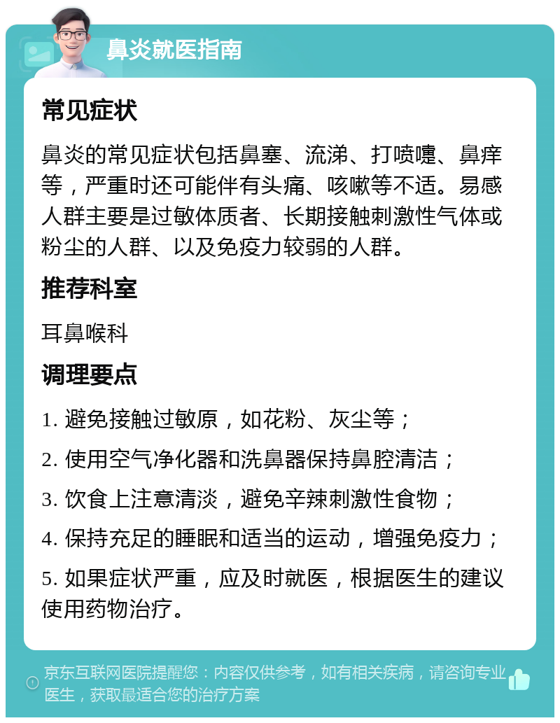 鼻炎就医指南 常见症状 鼻炎的常见症状包括鼻塞、流涕、打喷嚏、鼻痒等，严重时还可能伴有头痛、咳嗽等不适。易感人群主要是过敏体质者、长期接触刺激性气体或粉尘的人群、以及免疫力较弱的人群。 推荐科室 耳鼻喉科 调理要点 1. 避免接触过敏原，如花粉、灰尘等； 2. 使用空气净化器和洗鼻器保持鼻腔清洁； 3. 饮食上注意清淡，避免辛辣刺激性食物； 4. 保持充足的睡眠和适当的运动，增强免疫力； 5. 如果症状严重，应及时就医，根据医生的建议使用药物治疗。