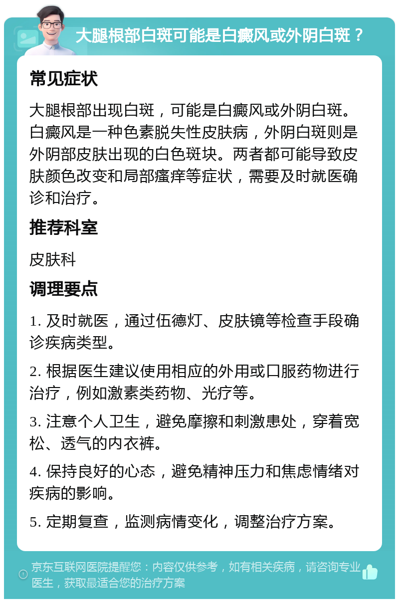 大腿根部白斑可能是白癜风或外阴白斑？ 常见症状 大腿根部出现白斑，可能是白癜风或外阴白斑。白癜风是一种色素脱失性皮肤病，外阴白斑则是外阴部皮肤出现的白色斑块。两者都可能导致皮肤颜色改变和局部瘙痒等症状，需要及时就医确诊和治疗。 推荐科室 皮肤科 调理要点 1. 及时就医，通过伍德灯、皮肤镜等检查手段确诊疾病类型。 2. 根据医生建议使用相应的外用或口服药物进行治疗，例如激素类药物、光疗等。 3. 注意个人卫生，避免摩擦和刺激患处，穿着宽松、透气的内衣裤。 4. 保持良好的心态，避免精神压力和焦虑情绪对疾病的影响。 5. 定期复查，监测病情变化，调整治疗方案。