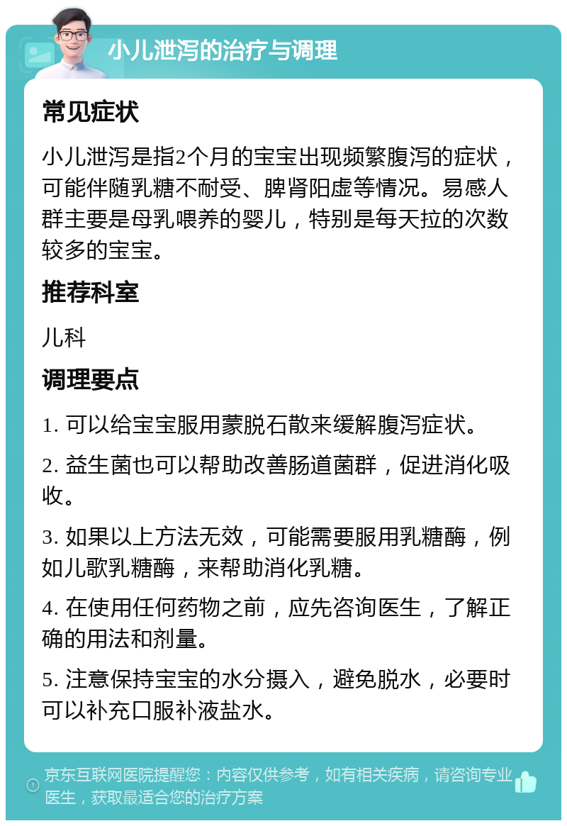 小儿泄泻的治疗与调理 常见症状 小儿泄泻是指2个月的宝宝出现频繁腹泻的症状，可能伴随乳糖不耐受、脾肾阳虚等情况。易感人群主要是母乳喂养的婴儿，特别是每天拉的次数较多的宝宝。 推荐科室 儿科 调理要点 1. 可以给宝宝服用蒙脱石散来缓解腹泻症状。 2. 益生菌也可以帮助改善肠道菌群，促进消化吸收。 3. 如果以上方法无效，可能需要服用乳糖酶，例如儿歌乳糖酶，来帮助消化乳糖。 4. 在使用任何药物之前，应先咨询医生，了解正确的用法和剂量。 5. 注意保持宝宝的水分摄入，避免脱水，必要时可以补充口服补液盐水。