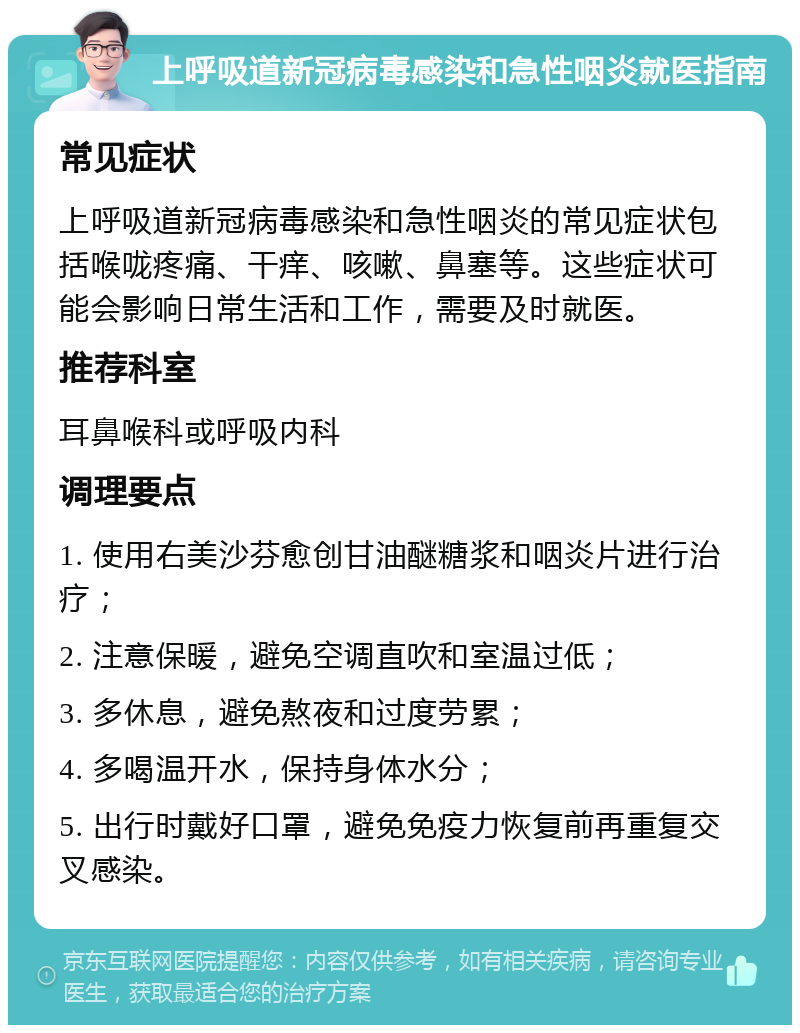 上呼吸道新冠病毒感染和急性咽炎就医指南 常见症状 上呼吸道新冠病毒感染和急性咽炎的常见症状包括喉咙疼痛、干痒、咳嗽、鼻塞等。这些症状可能会影响日常生活和工作，需要及时就医。 推荐科室 耳鼻喉科或呼吸内科 调理要点 1. 使用右美沙芬愈创甘油醚糖浆和咽炎片进行治疗； 2. 注意保暖，避免空调直吹和室温过低； 3. 多休息，避免熬夜和过度劳累； 4. 多喝温开水，保持身体水分； 5. 出行时戴好口罩，避免免疫力恢复前再重复交叉感染。