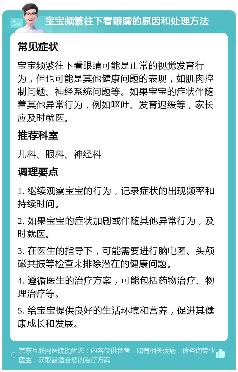 宝宝频繁往下看眼睛的原因和处理方法 常见症状 宝宝频繁往下看眼睛可能是正常的视觉发育行为，但也可能是其他健康问题的表现，如肌肉控制问题、神经系统问题等。如果宝宝的症状伴随着其他异常行为，例如呕吐、发育迟缓等，家长应及时就医。 推荐科室 儿科、眼科、神经科 调理要点 1. 继续观察宝宝的行为，记录症状的出现频率和持续时间。 2. 如果宝宝的症状加剧或伴随其他异常行为，及时就医。 3. 在医生的指导下，可能需要进行脑电图、头颅磁共振等检查来排除潜在的健康问题。 4. 遵循医生的治疗方案，可能包括药物治疗、物理治疗等。 5. 给宝宝提供良好的生活环境和营养，促进其健康成长和发展。