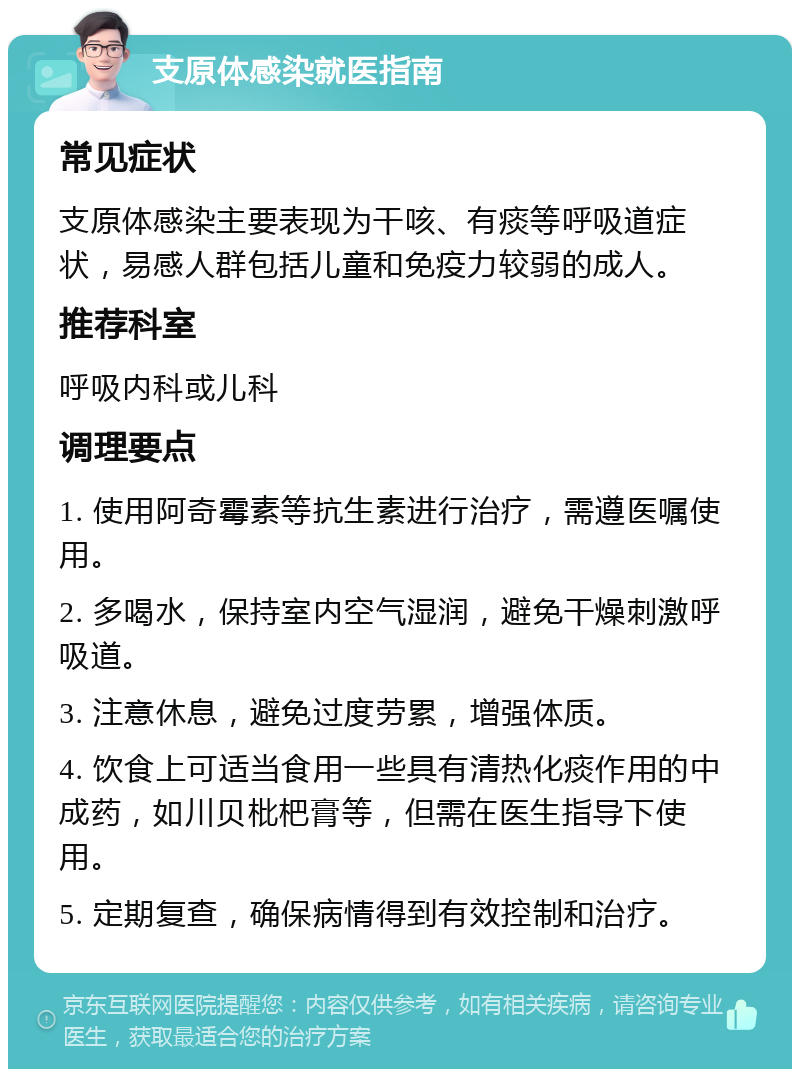 支原体感染就医指南 常见症状 支原体感染主要表现为干咳、有痰等呼吸道症状，易感人群包括儿童和免疫力较弱的成人。 推荐科室 呼吸内科或儿科 调理要点 1. 使用阿奇霉素等抗生素进行治疗，需遵医嘱使用。 2. 多喝水，保持室内空气湿润，避免干燥刺激呼吸道。 3. 注意休息，避免过度劳累，增强体质。 4. 饮食上可适当食用一些具有清热化痰作用的中成药，如川贝枇杷膏等，但需在医生指导下使用。 5. 定期复查，确保病情得到有效控制和治疗。