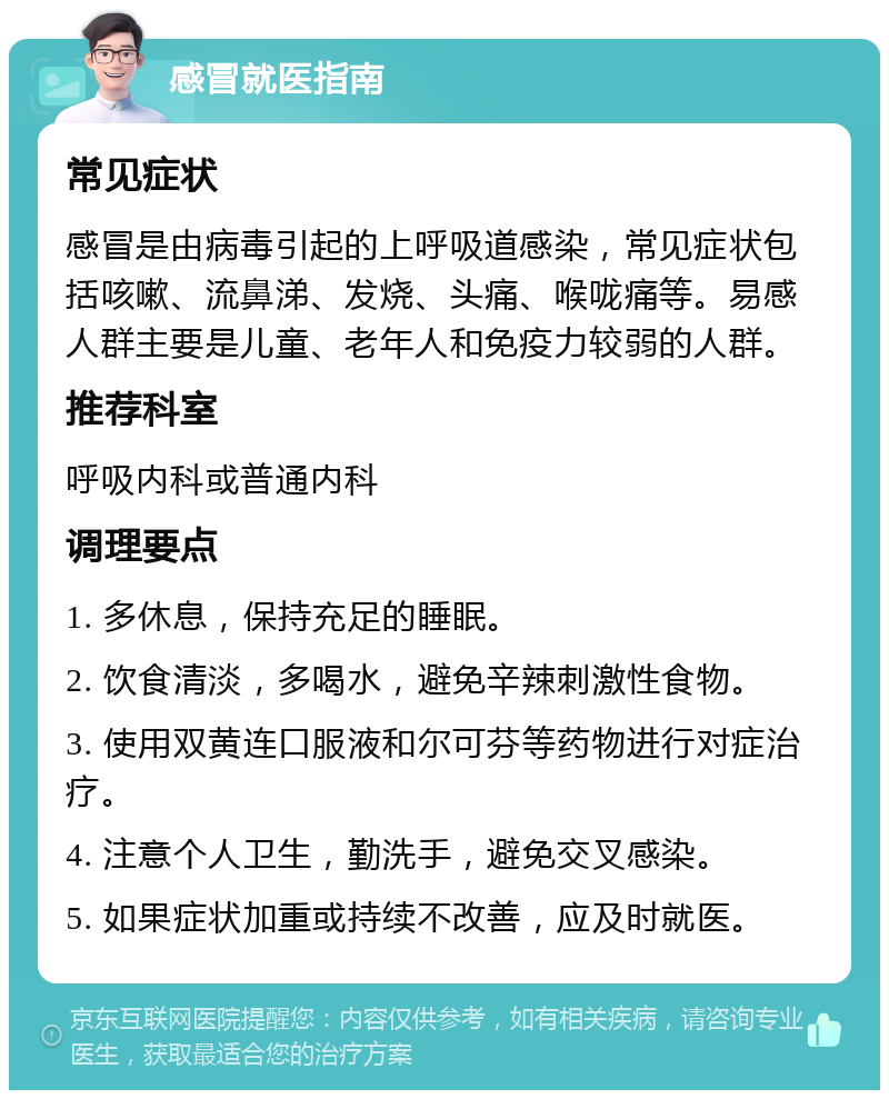 感冒就医指南 常见症状 感冒是由病毒引起的上呼吸道感染，常见症状包括咳嗽、流鼻涕、发烧、头痛、喉咙痛等。易感人群主要是儿童、老年人和免疫力较弱的人群。 推荐科室 呼吸内科或普通内科 调理要点 1. 多休息，保持充足的睡眠。 2. 饮食清淡，多喝水，避免辛辣刺激性食物。 3. 使用双黄连口服液和尔可芬等药物进行对症治疗。 4. 注意个人卫生，勤洗手，避免交叉感染。 5. 如果症状加重或持续不改善，应及时就医。