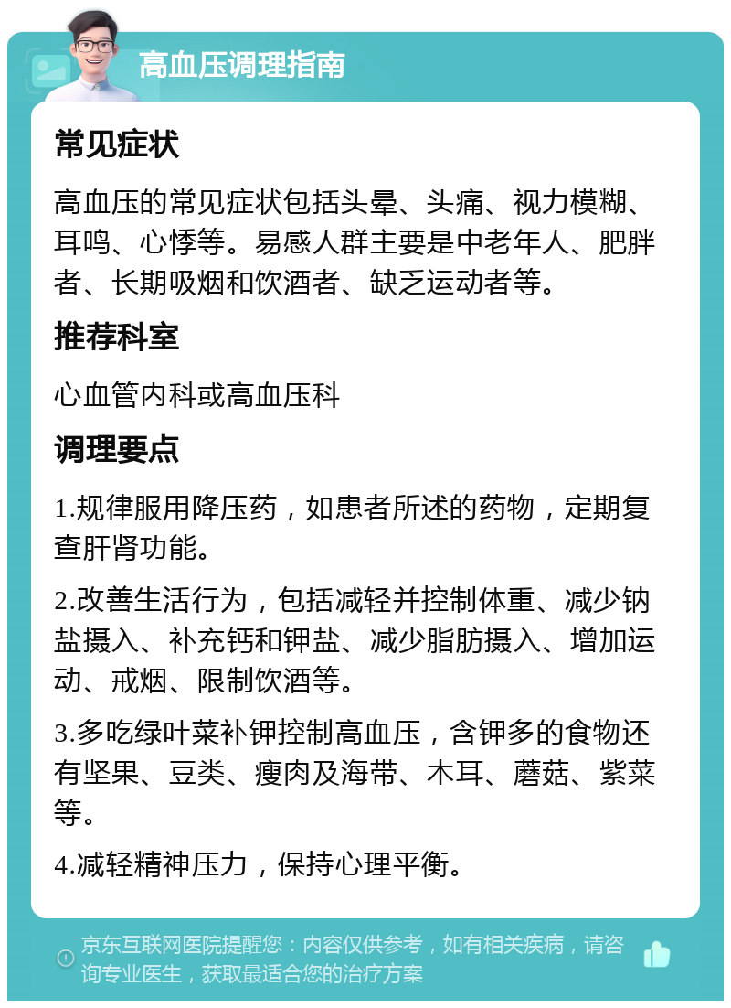 高血压调理指南 常见症状 高血压的常见症状包括头晕、头痛、视力模糊、耳鸣、心悸等。易感人群主要是中老年人、肥胖者、长期吸烟和饮酒者、缺乏运动者等。 推荐科室 心血管内科或高血压科 调理要点 1.规律服用降压药，如患者所述的药物，定期复查肝肾功能。 2.改善生活行为，包括减轻并控制体重、减少钠盐摄入、补充钙和钾盐、减少脂肪摄入、增加运动、戒烟、限制饮酒等。 3.多吃绿叶菜补钾控制高血压，含钾多的食物还有坚果、豆类、瘦肉及海带、木耳、蘑菇、紫菜等。 4.减轻精神压力，保持心理平衡。