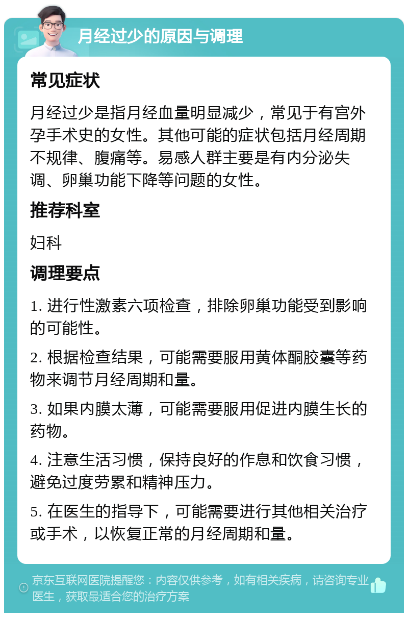 月经过少的原因与调理 常见症状 月经过少是指月经血量明显减少，常见于有宫外孕手术史的女性。其他可能的症状包括月经周期不规律、腹痛等。易感人群主要是有内分泌失调、卵巢功能下降等问题的女性。 推荐科室 妇科 调理要点 1. 进行性激素六项检查，排除卵巢功能受到影响的可能性。 2. 根据检查结果，可能需要服用黄体酮胶囊等药物来调节月经周期和量。 3. 如果内膜太薄，可能需要服用促进内膜生长的药物。 4. 注意生活习惯，保持良好的作息和饮食习惯，避免过度劳累和精神压力。 5. 在医生的指导下，可能需要进行其他相关治疗或手术，以恢复正常的月经周期和量。