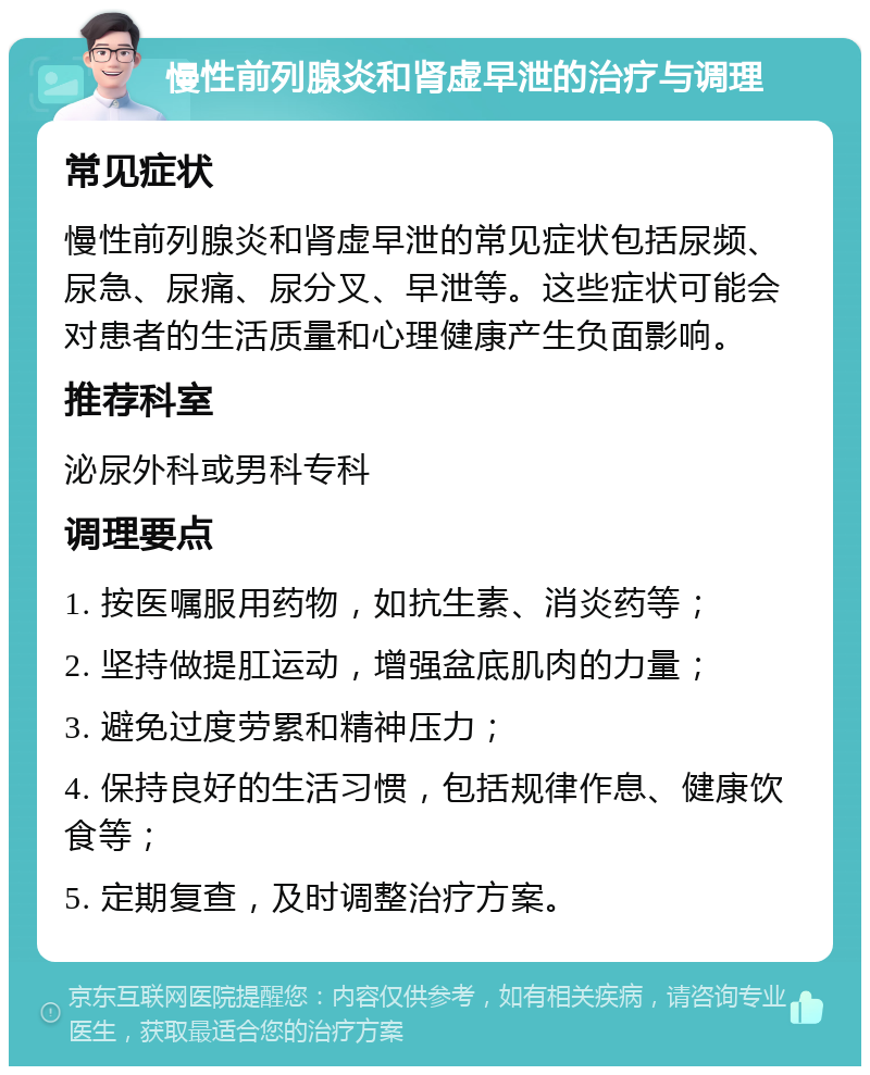 慢性前列腺炎和肾虚早泄的治疗与调理 常见症状 慢性前列腺炎和肾虚早泄的常见症状包括尿频、尿急、尿痛、尿分叉、早泄等。这些症状可能会对患者的生活质量和心理健康产生负面影响。 推荐科室 泌尿外科或男科专科 调理要点 1. 按医嘱服用药物，如抗生素、消炎药等； 2. 坚持做提肛运动，增强盆底肌肉的力量； 3. 避免过度劳累和精神压力； 4. 保持良好的生活习惯，包括规律作息、健康饮食等； 5. 定期复查，及时调整治疗方案。