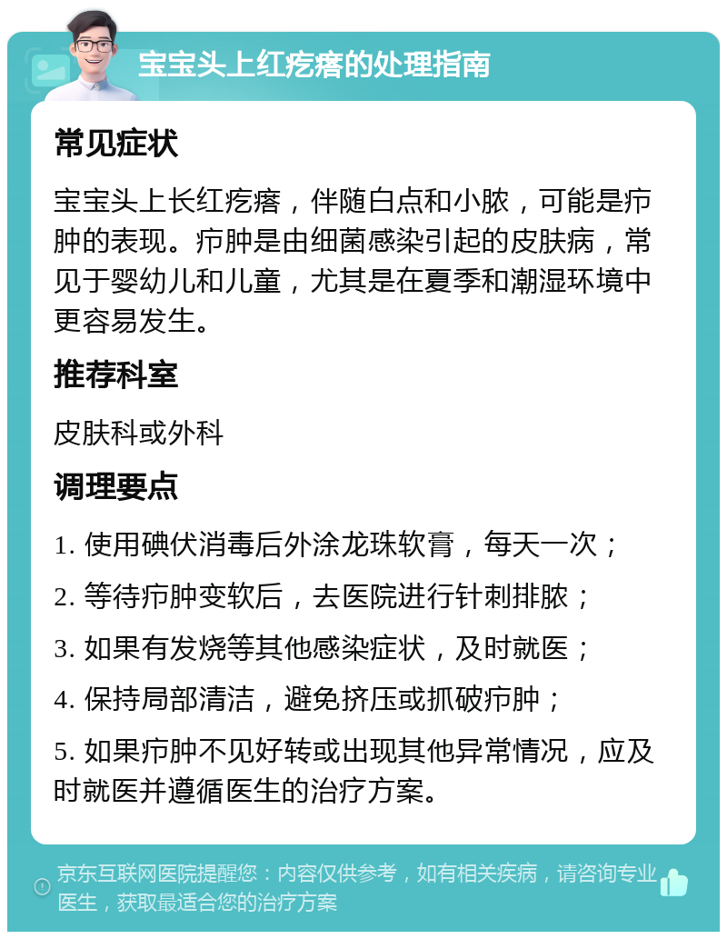 宝宝头上红疙瘩的处理指南 常见症状 宝宝头上长红疙瘩，伴随白点和小脓，可能是疖肿的表现。疖肿是由细菌感染引起的皮肤病，常见于婴幼儿和儿童，尤其是在夏季和潮湿环境中更容易发生。 推荐科室 皮肤科或外科 调理要点 1. 使用碘伏消毒后外涂龙珠软膏，每天一次； 2. 等待疖肿变软后，去医院进行针刺排脓； 3. 如果有发烧等其他感染症状，及时就医； 4. 保持局部清洁，避免挤压或抓破疖肿； 5. 如果疖肿不见好转或出现其他异常情况，应及时就医并遵循医生的治疗方案。