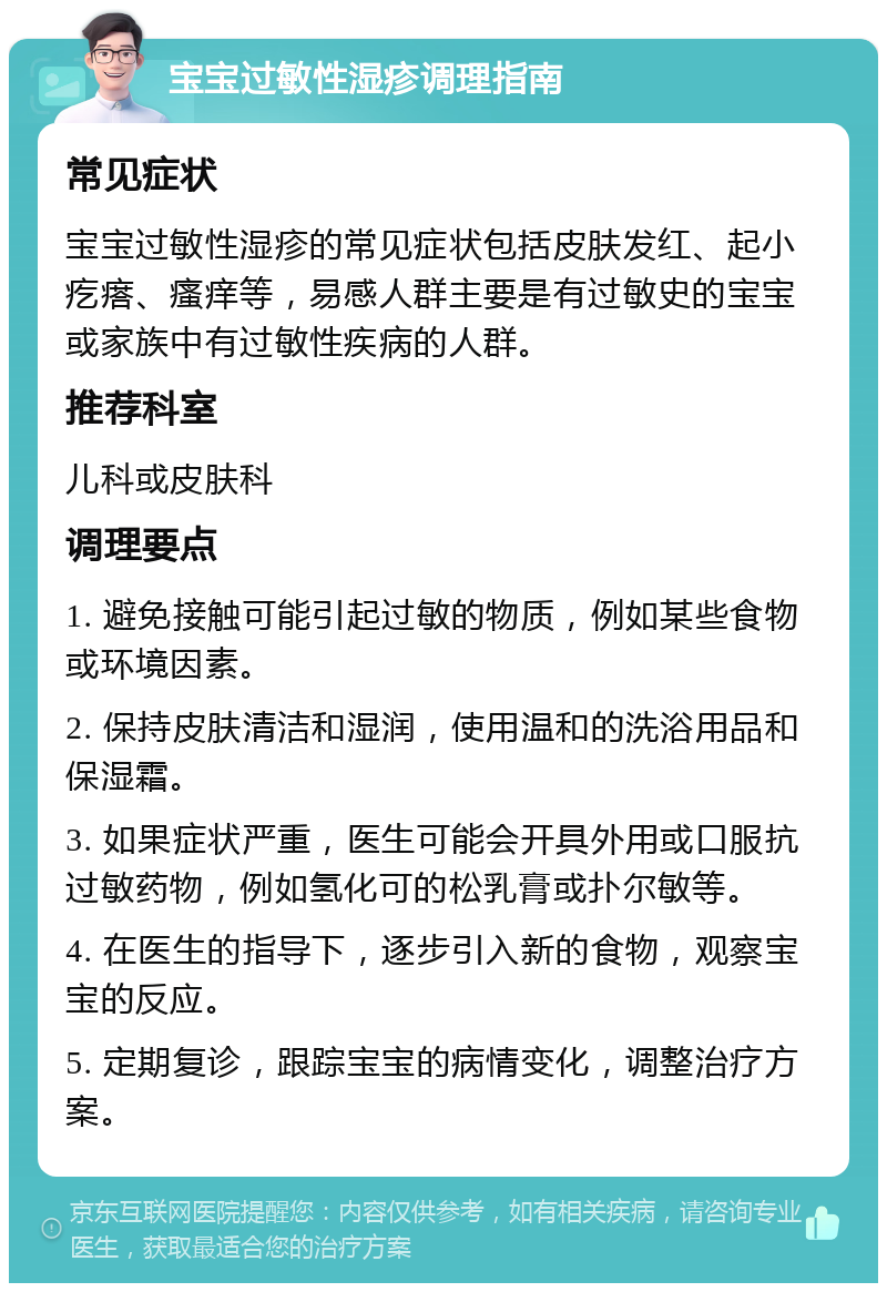 宝宝过敏性湿疹调理指南 常见症状 宝宝过敏性湿疹的常见症状包括皮肤发红、起小疙瘩、瘙痒等，易感人群主要是有过敏史的宝宝或家族中有过敏性疾病的人群。 推荐科室 儿科或皮肤科 调理要点 1. 避免接触可能引起过敏的物质，例如某些食物或环境因素。 2. 保持皮肤清洁和湿润，使用温和的洗浴用品和保湿霜。 3. 如果症状严重，医生可能会开具外用或口服抗过敏药物，例如氢化可的松乳膏或扑尔敏等。 4. 在医生的指导下，逐步引入新的食物，观察宝宝的反应。 5. 定期复诊，跟踪宝宝的病情变化，调整治疗方案。