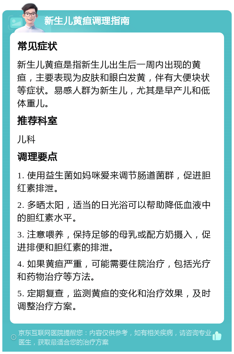 新生儿黄疸调理指南 常见症状 新生儿黄疸是指新生儿出生后一周内出现的黄疸，主要表现为皮肤和眼白发黄，伴有大便块状等症状。易感人群为新生儿，尤其是早产儿和低体重儿。 推荐科室 儿科 调理要点 1. 使用益生菌如妈咪爱来调节肠道菌群，促进胆红素排泄。 2. 多晒太阳，适当的日光浴可以帮助降低血液中的胆红素水平。 3. 注意喂养，保持足够的母乳或配方奶摄入，促进排便和胆红素的排泄。 4. 如果黄疸严重，可能需要住院治疗，包括光疗和药物治疗等方法。 5. 定期复查，监测黄疸的变化和治疗效果，及时调整治疗方案。