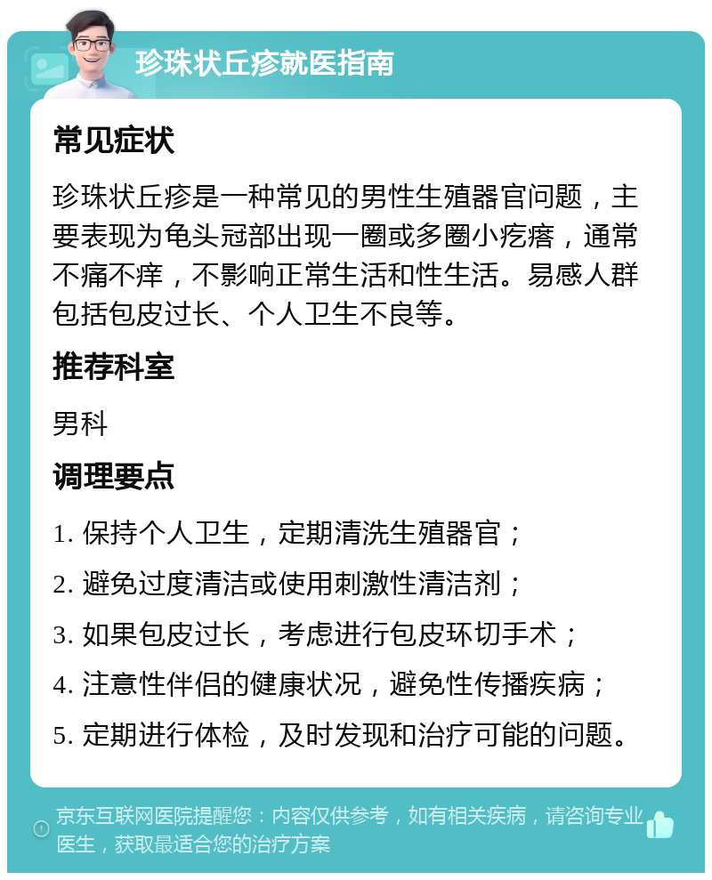 珍珠状丘疹就医指南 常见症状 珍珠状丘疹是一种常见的男性生殖器官问题，主要表现为龟头冠部出现一圈或多圈小疙瘩，通常不痛不痒，不影响正常生活和性生活。易感人群包括包皮过长、个人卫生不良等。 推荐科室 男科 调理要点 1. 保持个人卫生，定期清洗生殖器官； 2. 避免过度清洁或使用刺激性清洁剂； 3. 如果包皮过长，考虑进行包皮环切手术； 4. 注意性伴侣的健康状况，避免性传播疾病； 5. 定期进行体检，及时发现和治疗可能的问题。