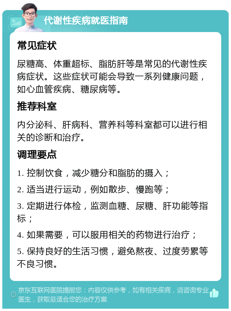 代谢性疾病就医指南 常见症状 尿糖高、体重超标、脂肪肝等是常见的代谢性疾病症状。这些症状可能会导致一系列健康问题，如心血管疾病、糖尿病等。 推荐科室 内分泌科、肝病科、营养科等科室都可以进行相关的诊断和治疗。 调理要点 1. 控制饮食，减少糖分和脂肪的摄入； 2. 适当进行运动，例如散步、慢跑等； 3. 定期进行体检，监测血糖、尿糖、肝功能等指标； 4. 如果需要，可以服用相关的药物进行治疗； 5. 保持良好的生活习惯，避免熬夜、过度劳累等不良习惯。