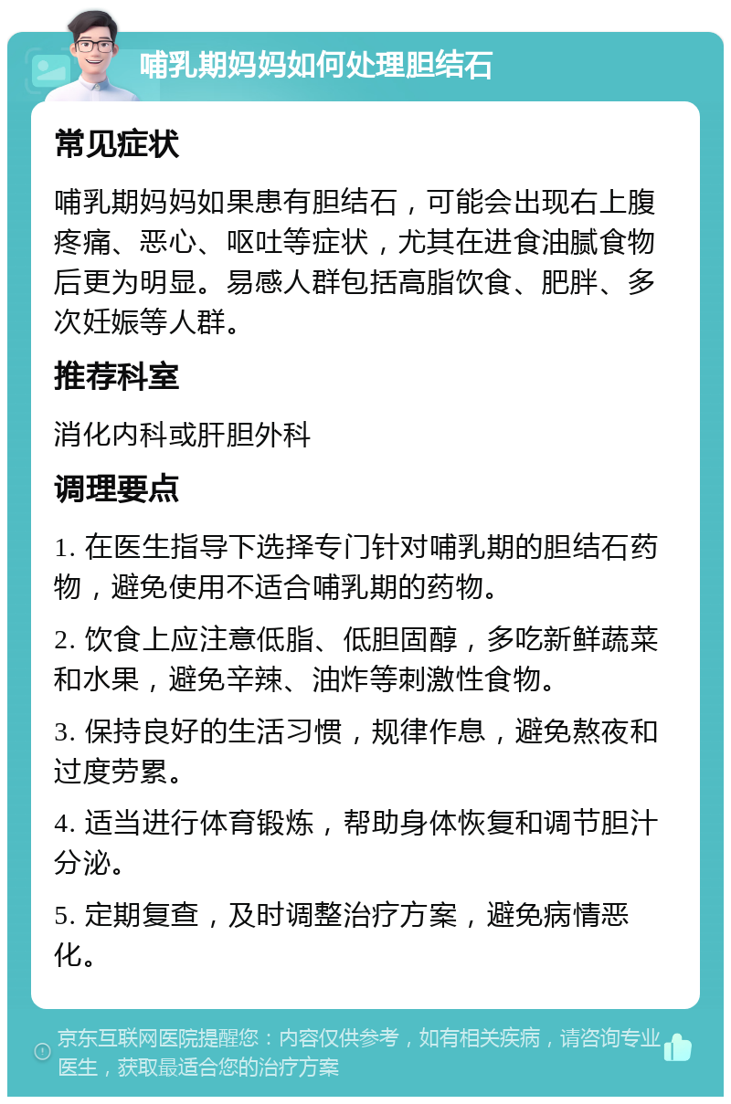 哺乳期妈妈如何处理胆结石 常见症状 哺乳期妈妈如果患有胆结石，可能会出现右上腹疼痛、恶心、呕吐等症状，尤其在进食油腻食物后更为明显。易感人群包括高脂饮食、肥胖、多次妊娠等人群。 推荐科室 消化内科或肝胆外科 调理要点 1. 在医生指导下选择专门针对哺乳期的胆结石药物，避免使用不适合哺乳期的药物。 2. 饮食上应注意低脂、低胆固醇，多吃新鲜蔬菜和水果，避免辛辣、油炸等刺激性食物。 3. 保持良好的生活习惯，规律作息，避免熬夜和过度劳累。 4. 适当进行体育锻炼，帮助身体恢复和调节胆汁分泌。 5. 定期复查，及时调整治疗方案，避免病情恶化。