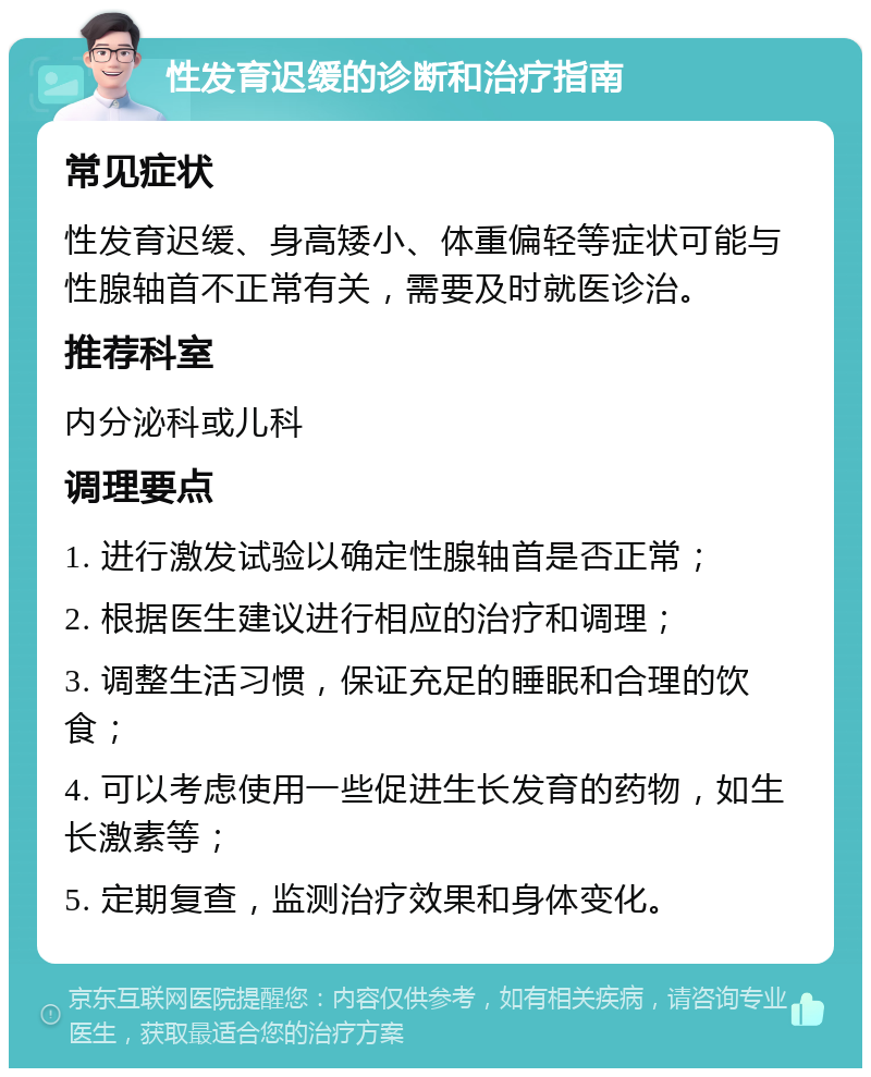 性发育迟缓的诊断和治疗指南 常见症状 性发育迟缓、身高矮小、体重偏轻等症状可能与性腺轴首不正常有关，需要及时就医诊治。 推荐科室 内分泌科或儿科 调理要点 1. 进行激发试验以确定性腺轴首是否正常； 2. 根据医生建议进行相应的治疗和调理； 3. 调整生活习惯，保证充足的睡眠和合理的饮食； 4. 可以考虑使用一些促进生长发育的药物，如生长激素等； 5. 定期复查，监测治疗效果和身体变化。