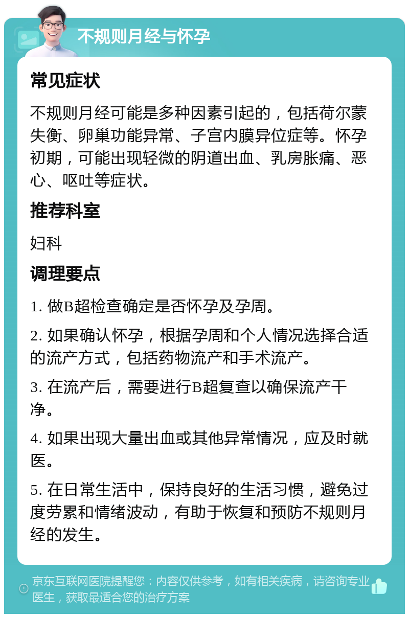 不规则月经与怀孕 常见症状 不规则月经可能是多种因素引起的，包括荷尔蒙失衡、卵巢功能异常、子宫内膜异位症等。怀孕初期，可能出现轻微的阴道出血、乳房胀痛、恶心、呕吐等症状。 推荐科室 妇科 调理要点 1. 做B超检查确定是否怀孕及孕周。 2. 如果确认怀孕，根据孕周和个人情况选择合适的流产方式，包括药物流产和手术流产。 3. 在流产后，需要进行B超复查以确保流产干净。 4. 如果出现大量出血或其他异常情况，应及时就医。 5. 在日常生活中，保持良好的生活习惯，避免过度劳累和情绪波动，有助于恢复和预防不规则月经的发生。