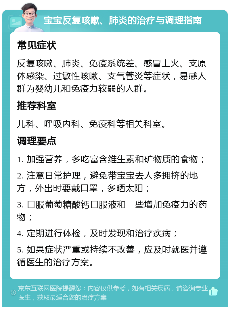 宝宝反复咳嗽、肺炎的治疗与调理指南 常见症状 反复咳嗽、肺炎、免疫系统差、感冒上火、支原体感染、过敏性咳嗽、支气管炎等症状，易感人群为婴幼儿和免疫力较弱的人群。 推荐科室 儿科、呼吸内科、免疫科等相关科室。 调理要点 1. 加强营养，多吃富含维生素和矿物质的食物； 2. 注意日常护理，避免带宝宝去人多拥挤的地方，外出时要戴口罩，多晒太阳； 3. 口服葡萄糖酸钙口服液和一些增加免疫力的药物； 4. 定期进行体检，及时发现和治疗疾病； 5. 如果症状严重或持续不改善，应及时就医并遵循医生的治疗方案。