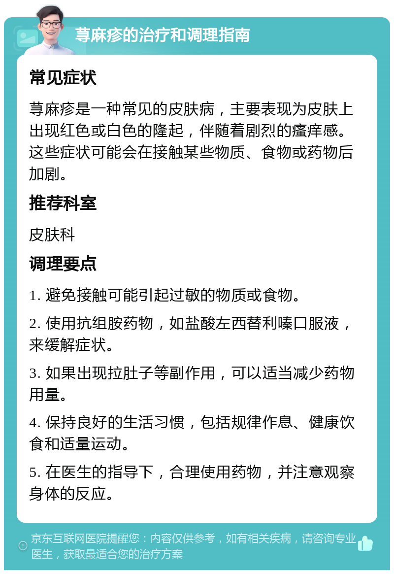 荨麻疹的治疗和调理指南 常见症状 荨麻疹是一种常见的皮肤病，主要表现为皮肤上出现红色或白色的隆起，伴随着剧烈的瘙痒感。这些症状可能会在接触某些物质、食物或药物后加剧。 推荐科室 皮肤科 调理要点 1. 避免接触可能引起过敏的物质或食物。 2. 使用抗组胺药物，如盐酸左西替利嗪口服液，来缓解症状。 3. 如果出现拉肚子等副作用，可以适当减少药物用量。 4. 保持良好的生活习惯，包括规律作息、健康饮食和适量运动。 5. 在医生的指导下，合理使用药物，并注意观察身体的反应。