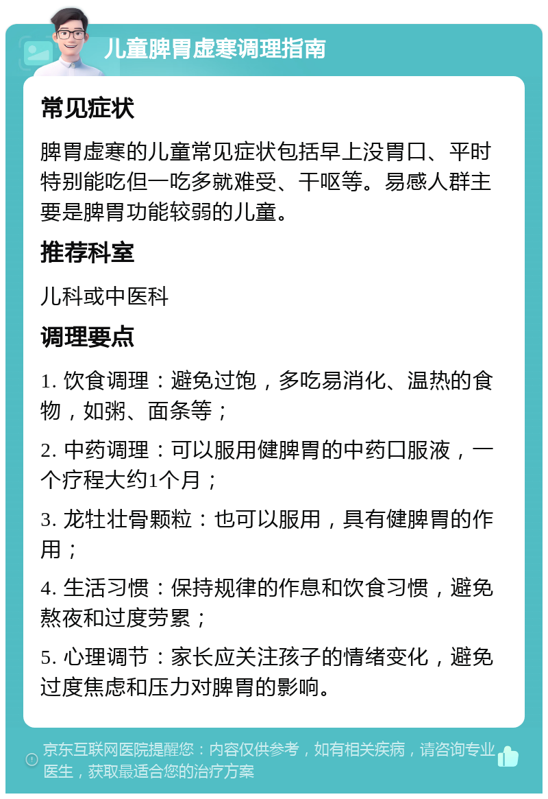 儿童脾胃虚寒调理指南 常见症状 脾胃虚寒的儿童常见症状包括早上没胃口、平时特别能吃但一吃多就难受、干呕等。易感人群主要是脾胃功能较弱的儿童。 推荐科室 儿科或中医科 调理要点 1. 饮食调理：避免过饱，多吃易消化、温热的食物，如粥、面条等； 2. 中药调理：可以服用健脾胃的中药口服液，一个疗程大约1个月； 3. 龙牡壮骨颗粒：也可以服用，具有健脾胃的作用； 4. 生活习惯：保持规律的作息和饮食习惯，避免熬夜和过度劳累； 5. 心理调节：家长应关注孩子的情绪变化，避免过度焦虑和压力对脾胃的影响。