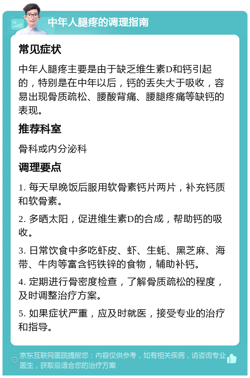 中年人腿疼的调理指南 常见症状 中年人腿疼主要是由于缺乏维生素D和钙引起的，特别是在中年以后，钙的丢失大于吸收，容易出现骨质疏松、腰酸背痛、腰腿疼痛等缺钙的表现。 推荐科室 骨科或内分泌科 调理要点 1. 每天早晚饭后服用软骨素钙片两片，补充钙质和软骨素。 2. 多晒太阳，促进维生素D的合成，帮助钙的吸收。 3. 日常饮食中多吃虾皮、虾、生蚝、黑芝麻、海带、牛肉等富含钙铁锌的食物，辅助补钙。 4. 定期进行骨密度检查，了解骨质疏松的程度，及时调整治疗方案。 5. 如果症状严重，应及时就医，接受专业的治疗和指导。