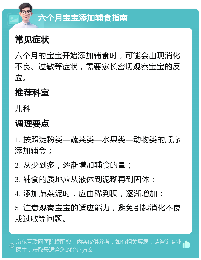 六个月宝宝添加辅食指南 常见症状 六个月的宝宝开始添加辅食时，可能会出现消化不良、过敏等症状，需要家长密切观察宝宝的反应。 推荐科室 儿科 调理要点 1. 按照淀粉类—蔬菜类—水果类—动物类的顺序添加辅食； 2. 从少到多，逐渐增加辅食的量； 3. 辅食的质地应从液体到泥糊再到固体； 4. 添加蔬菜泥时，应由稀到稠，逐渐增加； 5. 注意观察宝宝的适应能力，避免引起消化不良或过敏等问题。