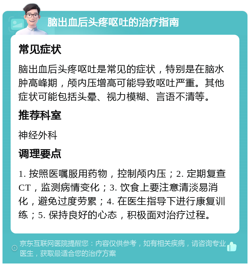 脑出血后头疼呕吐的治疗指南 常见症状 脑出血后头疼呕吐是常见的症状，特别是在脑水肿高峰期，颅内压增高可能导致呕吐严重。其他症状可能包括头晕、视力模糊、言语不清等。 推荐科室 神经外科 调理要点 1. 按照医嘱服用药物，控制颅内压；2. 定期复查CT，监测病情变化；3. 饮食上要注意清淡易消化，避免过度劳累；4. 在医生指导下进行康复训练；5. 保持良好的心态，积极面对治疗过程。