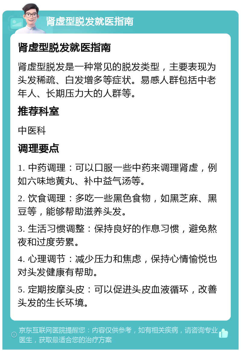 肾虚型脱发就医指南 肾虚型脱发就医指南 肾虚型脱发是一种常见的脱发类型，主要表现为头发稀疏、白发增多等症状。易感人群包括中老年人、长期压力大的人群等。 推荐科室 中医科 调理要点 1. 中药调理：可以口服一些中药来调理肾虚，例如六味地黄丸、补中益气汤等。 2. 饮食调理：多吃一些黑色食物，如黑芝麻、黑豆等，能够帮助滋养头发。 3. 生活习惯调整：保持良好的作息习惯，避免熬夜和过度劳累。 4. 心理调节：减少压力和焦虑，保持心情愉悦也对头发健康有帮助。 5. 定期按摩头皮：可以促进头皮血液循环，改善头发的生长环境。