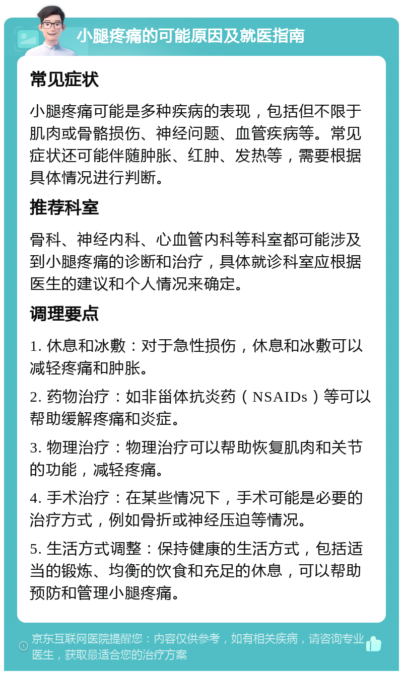 小腿疼痛的可能原因及就医指南 常见症状 小腿疼痛可能是多种疾病的表现，包括但不限于肌肉或骨骼损伤、神经问题、血管疾病等。常见症状还可能伴随肿胀、红肿、发热等，需要根据具体情况进行判断。 推荐科室 骨科、神经内科、心血管内科等科室都可能涉及到小腿疼痛的诊断和治疗，具体就诊科室应根据医生的建议和个人情况来确定。 调理要点 1. 休息和冰敷：对于急性损伤，休息和冰敷可以减轻疼痛和肿胀。 2. 药物治疗：如非甾体抗炎药（NSAIDs）等可以帮助缓解疼痛和炎症。 3. 物理治疗：物理治疗可以帮助恢复肌肉和关节的功能，减轻疼痛。 4. 手术治疗：在某些情况下，手术可能是必要的治疗方式，例如骨折或神经压迫等情况。 5. 生活方式调整：保持健康的生活方式，包括适当的锻炼、均衡的饮食和充足的休息，可以帮助预防和管理小腿疼痛。