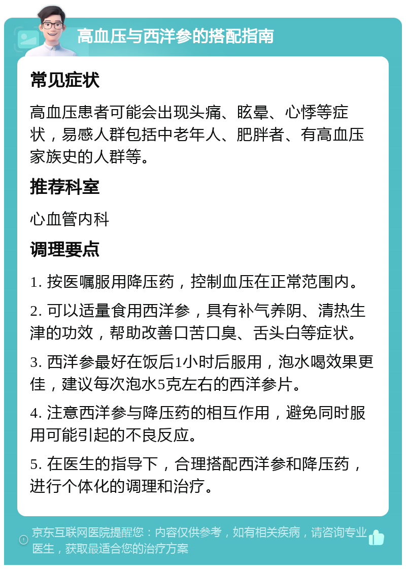 高血压与西洋参的搭配指南 常见症状 高血压患者可能会出现头痛、眩晕、心悸等症状，易感人群包括中老年人、肥胖者、有高血压家族史的人群等。 推荐科室 心血管内科 调理要点 1. 按医嘱服用降压药，控制血压在正常范围内。 2. 可以适量食用西洋参，具有补气养阴、清热生津的功效，帮助改善口苦口臭、舌头白等症状。 3. 西洋参最好在饭后1小时后服用，泡水喝效果更佳，建议每次泡水5克左右的西洋参片。 4. 注意西洋参与降压药的相互作用，避免同时服用可能引起的不良反应。 5. 在医生的指导下，合理搭配西洋参和降压药，进行个体化的调理和治疗。