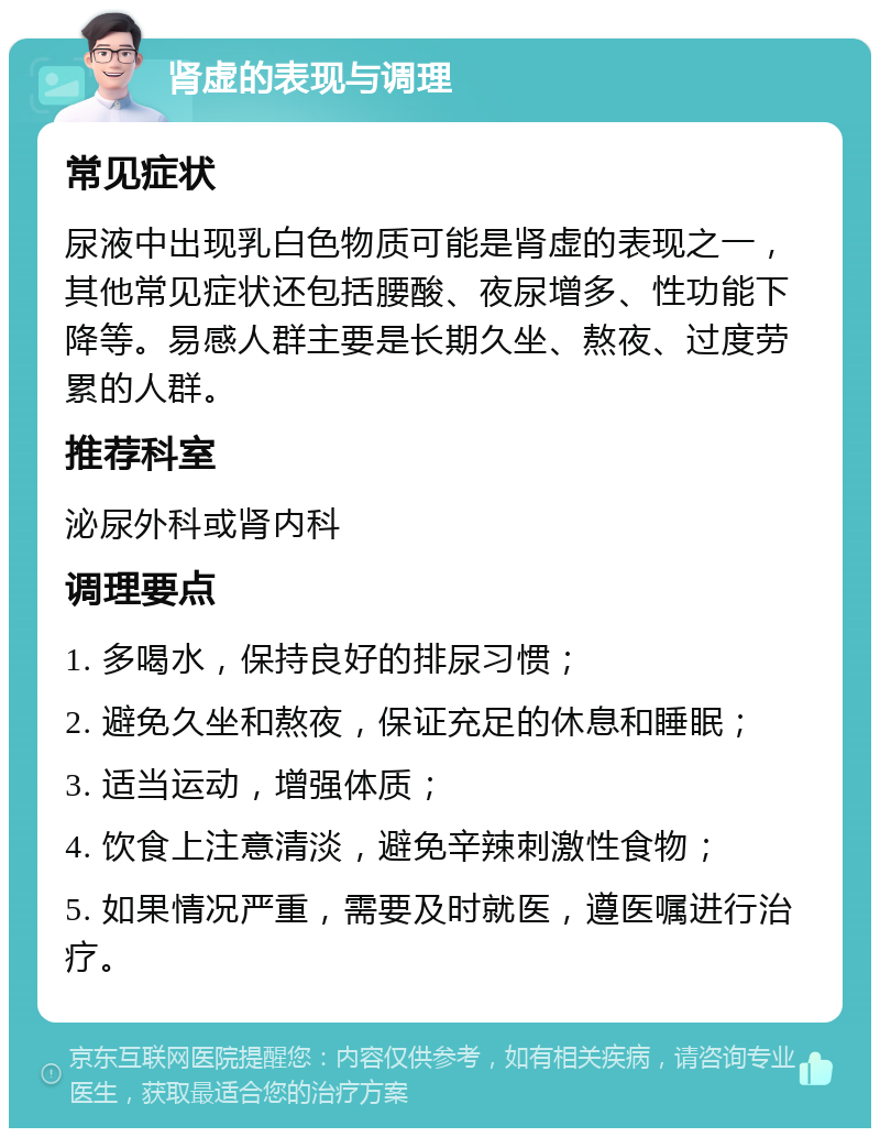 肾虚的表现与调理 常见症状 尿液中出现乳白色物质可能是肾虚的表现之一，其他常见症状还包括腰酸、夜尿增多、性功能下降等。易感人群主要是长期久坐、熬夜、过度劳累的人群。 推荐科室 泌尿外科或肾内科 调理要点 1. 多喝水，保持良好的排尿习惯； 2. 避免久坐和熬夜，保证充足的休息和睡眠； 3. 适当运动，增强体质； 4. 饮食上注意清淡，避免辛辣刺激性食物； 5. 如果情况严重，需要及时就医，遵医嘱进行治疗。