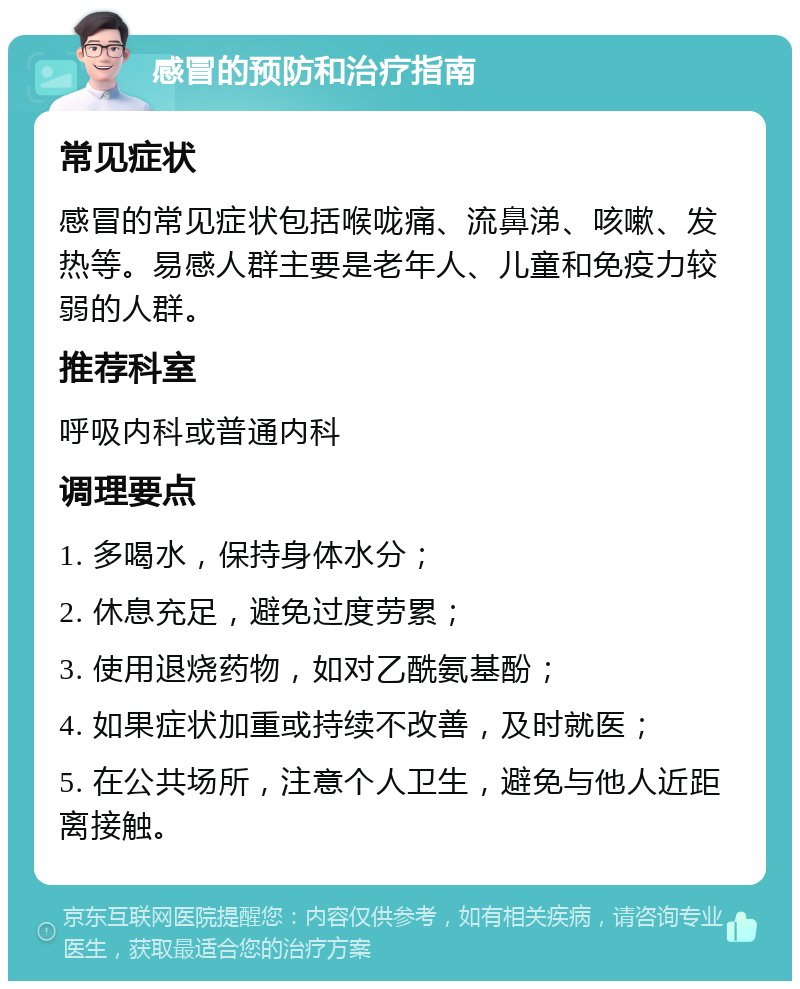 感冒的预防和治疗指南 常见症状 感冒的常见症状包括喉咙痛、流鼻涕、咳嗽、发热等。易感人群主要是老年人、儿童和免疫力较弱的人群。 推荐科室 呼吸内科或普通内科 调理要点 1. 多喝水，保持身体水分； 2. 休息充足，避免过度劳累； 3. 使用退烧药物，如对乙酰氨基酚； 4. 如果症状加重或持续不改善，及时就医； 5. 在公共场所，注意个人卫生，避免与他人近距离接触。