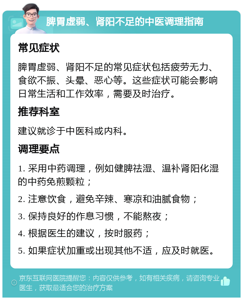 脾胃虚弱、肾阳不足的中医调理指南 常见症状 脾胃虚弱、肾阳不足的常见症状包括疲劳无力、食欲不振、头晕、恶心等。这些症状可能会影响日常生活和工作效率，需要及时治疗。 推荐科室 建议就诊于中医科或内科。 调理要点 1. 采用中药调理，例如健脾祛湿、温补肾阳化湿的中药免煎颗粒； 2. 注意饮食，避免辛辣、寒凉和油腻食物； 3. 保持良好的作息习惯，不能熬夜； 4. 根据医生的建议，按时服药； 5. 如果症状加重或出现其他不适，应及时就医。